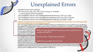 Unexplained  Errors	
•    Traceback	
  (most	
  recent	
  call	
  last):	
  
•    	
  	
  File	
  "oscon2012_get_user_info_01.py",	
  line	
  39,	
  in	
  <module>	
  
•    	
  	
  	
  	
  r	
  =	
  client.get(url,	
  params=payload)	
  
•    	
  	
  File	
  "build/bdist.macosx-­‐10.6-­‐intel/egg/requests/sessions.py",	
  line	
  244,	
  in	
  get	
  
•    	
  	
  File	
  "build/bdist.macosx-­‐10.6-­‐intel/egg/requests/sessions.py",	
  line	
  230,	
  in	
  request	
  
•    	
  	
  File	
  "build/bdist.macosx-­‐10.6-­‐intel/egg/requests/models.py",	
  line	
  609,	
  in	
  send	
  
•    requests.exceptions.ConnectionError:	
  HTTPSConnectionPool(host='api.twitter.com',	
  port=443):	
  Max	
  
     retries	
  exceeded	
  with	
  url:	
  /1/users/lookup.json?
     user_id=237552390%2C101237516%2C208192270%2C340183853%2C221203257%2C15254297%2C44
     614426%2C617136931%2C415810340%2C76071717%2C17351462%2C574253%2C35048243%2C38854
     7381%2C254329657%2C65585979%2C253580293%2C392741693%2C126403390%2C300467007%2C8
     962882%2C21545799%2C15254346%2C141083469%2C340312913%2C44614485%2C600359770%2C
                                                         While	
  trying	
  to	
  get	
  details	
  of	
  1,000,000	
  users,	
  I	
  get	
  this	
  error	
  –	
  
     17351519%2C38323042%2C21545828%2C86557546%2C90751854%2C128500592%2C115917681%2C
                                                         usually	
  10-­‐6	
  AM	
  PST	
  
     42517364%2C34128760%2C15254397%2C453559166%2C92849025%2C600359811%2C17351556%2C
     8962952%2C296038349%2C325503810%2C122209166%2C123827693%2C59294611%2C19448725%
                                                         	
  
     2C21545881%2C17351581%2C130468677%2C80266144%2C15254434%2C84680859%2C65586084%
                                                         Got	
  around	
  by	
  “Trap	
  &	
  wait	
  5	
  seconds”	
  
     2C19448741%2C15254438%2C214483879%2C48808878%2C88654768%2C15474846%2C48808887%
                                                         	
  
     2C334021563%2C60214090%2C134792126%2C15254464%2C558416833%2C138986435%2C2648155
     56%2C63488965%2C17222476%2C537445328%2C97854214%2C255598755%2C65586132%2C362260
                                                         Night	
  Runs	
  are	
  relatively	
  error	
  free	
  
     09%2C187220954%2C257346383%2C15254493%2C554222558%2C302564320%2C59165520%2C446
     14626%2C76071907%2C80266213%2C325503825%2C403227628%2C20368210%2C17351666%2C886
     54836%2C340313077%2C151569400%2C302564345%2C118014971%2C11060222%2C233229141%2C
     13727232%2C199803906%2C220435108%2C268531201	
  
 