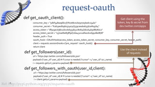 request-­‐‑oauth	
               def	
  get_oauth_client():	
                                                                                                                                                                Get	
  client	
  using	
  the	
  
                             	
  	
  	
  consumer_key	
  =	
  "5dbf348aa966c5f7f07e8ce2ba5e7a3badc234bc"	
                                                                                              token,	
  key	
  &	
  secret	
  from	
  
                             	
  	
  	
  	
  consumer_secret	
  =	
  "fceb3aedb960374e74f559caeabab3562efe97b4"	
                                                                                         dev.twitter.com/apps	
  
                             	
  	
  	
  	
  access_token	
  =	
  "df919acd38722bc0bd553651c80674fab2b465086782Ls"	
  
                             	
  	
  	
  	
  access_token_secret	
  =	
  "1370adbe858f9d726a43211afea2b2d9928ed878"	
  
                             	
  	
  	
  	
  header_auth	
  =	
  True	
  
                             	
  	
  	
  	
  oauth_hook	
  =	
  OAuthHook(access_token,	
  access_token_secret,	
  consumer_key,	
  consumer_secret,	
  header_auth)	
  
                             	
  	
  	
  	
  client	
  =	
  requests.session(hooks={'pre_request':	
  oauth_hook})	
  
                             	
  	
  	
  	
  return	
  client	
  
                                                                                                                                                                                                           Use	
  the	
  client	
  instead	
  
               def	
  get_followers(user_id):	
                                                                                                                                                                    of	
  requests	
  
               	
  	
  	
  	
  	
  	
  	
  	
  	
  	
  	
  	
  	
  	
  	
  	
  	
  	
  url	
  =	
  'https://api.twitter.com/1/followers/ids.json’	
  
               	
  	
  	
  	
  	
  	
  	
  	
  	
  	
  	
  	
  	
  	
  	
  	
  	
  	
  payload={"user_id":user_id}	
  #	
  if	
  cursor	
  is	
  needed	
  {"cursor":-­‐1,"user_id":scr_name}	
  
               	
  	
  	
  	
  	
  	
  	
  	
  	
  	
  	
  	
  	
  	
  	
  	
  	
  	
  r	
  =	
  requests.get(url,	
  params=payload)	
  

               def	
  get_followers_with_oauth(user_id,client):	
  
               	
  	
  	
  	
  	
  	
  	
  	
  	
  	
  	
  	
  	
  	
  	
  	
  	
  	
  	
  url	
  =	
  'https://api.twitter.com/1/followers/ids.json'	
  
               	
  	
  	
  	
  	
  	
  	
  	
  	
  	
  	
  	
  	
  	
  	
  	
  	
  	
  	
  payload={"user_id":user_id}	
  #	
  if	
  cursor	
  is	
  needed	
  {"cursor":-­‐1,"user_id":scr_name}	
  
               	
  	
  	
  	
  	
  	
  	
  	
  	
  	
  	
  	
  	
  	
  	
  	
  	
  	
  	
  	
  r	
  =	
  client.get(url,	
  params=payload)	
  

Ref:  h5p://pypi.python.org/pypi/requests-­‐‑oauth	
 