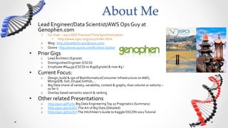 About  Me	
•    Lead	
  Engineer/Data	
  Scientist/AWS	
  Ops	
  Guy	
  at	
  
     Genophen.com	
  
       o    Co-­‐chair	
  –	
  2012	
  IEEE	
  Precision	
  Time	
  Synchronization	
  	
  
               •  http://www.ispcs.org/2012/index.html	
  
       o    Blog	
  :	
  http://doubleclix.wordpress.com/	
  
       o    Quora	
  :	
  http://www.quora.com/Krishna-­‐Sankar	
  
•    Prior	
  Gigs	
  
       o    Lead	
  Architect	
  (Egnyte)	
  
       o    Distinguished	
  Engineer	
  (CSCO)	
  
       o    Employee	
  #64439	
  (CSCO)	
  to	
  #39(Egnyte)	
  &	
  now	
  #9	
  !	
  
•    Current	
  Focus:	
  
       o    Design,	
  build	
  &	
  ops	
  of	
  BioInformatics/Consumer	
  Infrastructure	
  on	
  AWS,	
  
            MongoDB,	
  Solr,	
  Drupal,GitHub,…	
  
       o    Big	
  Data	
  (more	
  of	
  variety,	
  variability,	
  context	
  &	
  graphs,	
  than	
  volume	
  or	
  velocity	
  –	
  
            so	
  far	
  !)	
  
       o    Overlay	
  based	
  semantic	
  search	
  &	
  ranking	
  
•    Other	
  related	
  Presentations	
  
       o    http://goo.gl/P1rhc	
  Big	
  Data	
  Engineering	
  Top	
  10	
  Pragmatics	
  (Summary)	
  
       o    http://goo.gl/0SQDV	
  The	
  Art	
  of	
  Big	
  Data	
  (Detailed)	
  
       o    http://goo.gl/EaUKH	
  The	
  Hitchhiker’s	
  Guide	
  to	
  Kaggle	
  OSCON	
  2011	
  Tutorial	
  
 