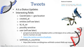Tweets	
                •  A.k.a	
  Status	
  Updates	
  
                •  Interesting	
  ﬁelds	
  
                      o    Coordinates	
  <-­‐	
  geo	
  location	
  
                      o    created_at	
  
                      o    entities	
  (will	
  see	
  later)	
  
                      o    Id,	
  id_str	
  
                      o    possibly	
  sensitive	
  
                      o    user	
  (will	
  see	
  later)	
  
                             •  perspectival	
  attributes	
  embedded	
  within	
  a	
  child	
  object	
  of	
  an	
  unlike	
  parent	
  –	
  
                                hard	
  to	
  maintain	
  at	
  scale	
  
                             •  https://dev.twitter.com/docs/faq#6981	
  
                      o  withheld_in_countries	
  	
  
                             •  https://dev.twitter.com/blog/new-­‐withheld-­‐content-­‐ﬁelds-­‐api-­‐responses	
  

h5ps://dev.twi5er.com/docs/platform-­‐‑objects/tweets	
 