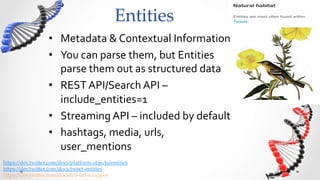 Entities	
                    •  Metadata	
  &	
  Contextual	
  Information	
  
                    •  You	
  can	
  parse	
  them,	
  but	
  Entities	
  
                       parse	
  them	
  out	
  as	
  structured	
  data	
  
                    •  REST	
  API/Search	
  API	
  –	
  
                       include_entities=1	
  
                    •  Streaming	
  API	
  –	
  included	
  by	
  default	
  
                    •  hashtags,	
  media,	
  urls,	
  
                       user_mentions	
  
h5ps://dev.twi5er.com/docs/platform-­‐‑objects/entities	
h5ps://dev.twi5er.com/docs/tweet-­‐‑entities	
h5ps://dev.twi5er.com/docs/tco-­‐‑url-­‐‑wrapper	
 