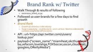 Brand  Rank  w/  Twi5er	
•  Walk	
  Through	
  &	
  results	
  of	
  following	
  
     o  oscon2012_brand_01.py	
  
•  Followed	
  10	
  user-­‐brands	
  for	
  a	
  few	
  days	
  to	
  ﬁnd	
  
   growth	
  
•  Brand	
  Rank	
  	
  
     o  Growth	
  of	
  a	
  brand	
  w.r.t	
  the	
  industry	
  
     o  Surge	
  in	
  popularity	
  –	
  could	
  be	
  due	
  to	
  –ve	
  or	
  +ve	
  buzz.	
  Need	
  to	
  understand	
  &	
  
        correlate	
  using	
  Twitter	
  APIs	
  &	
  metrics	
  
•  API	
  :	
  url='https://api.twitter.com/1/users/
   lookup.json'	
  
•  payload={"screen_name":"miamiheat,okcthunder,n
   ba,uefacom,lovelaliga,FOXSoccer,oscon,clouderati,
   googleio,OReillyMedia"}	
  
 