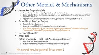 Other  Metrics  &  Mechanisms	
                   •      Kronecker	
  Graphs	
  Models	
  
                           o  Kronecker	
  product	
  is	
  a	
  way	
  of	
  generating	
  self-­‐similar	
  matrices	
  
                           o  Prof.Leskovec	
  et	
  al	
  deﬁne	
  the	
  Kronecker	
  product	
  of	
  two	
  graphs	
  as	
  the	
  Kronecker	
  product	
  of	
  
                              their	
  adjacency	
  matrices	
  
                           o  Application	
  :	
  Generating	
  models	
  for	
  analysis,	
  prediction,	
  anomaly	
  detection	
  et	
  al	
  
                   •      Erdos-­‐Renyl	
  Random	
  Graphs	
  
                           o  Easy	
  to	
  build	
  a	
  Gn,p	
  graph	
  
                           o  Assumes	
  equal	
  likelihood	
  of	
  edges	
  between	
  two	
  nodes	
  
                           o  In a Twitter social network, we can create a more realistic expected distribution (adding the
                              “social reality” dimension) by inspecting the #tags & @mentions
                   •      Network	
  Diameter	
  
                   •      Weak	
  Ties	
  
                   •      Follower	
  velocity	
  (+ve	
  &	
  –ve),	
  Association	
  strength	
  
                           o  Unfollow	
  not	
  a	
  reliable	
  measure	
  
                           o  But	
  an	
  interesting	
  property	
  to	
  investigate	
  when	
  it	
  happens	
  


                        Not covered here, but potential for an encore !
Ref:  Jure  Leskovec:  Kronecker  Graphs,  Random  Graphs	
 