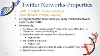 Twi5er  Networks-­‐‑Properties	
•  Twitter != LinkedIn, Twitter != Facebook
•  Twitter Network == Interest Network
•  Be	
  cognizant	
  of	
  the	
  above	
  when	
  you	
  apply	
  traditional	
  network	
  
   properties	
  to	
  Twitter	
  	
  
•  For	
  example,	
  	
  
      o  Six	
  degrees	
  of	
  separation	
  doesn't	
  make	
  sense	
  (most	
  of	
  the	
  time)	
  in	
  
         Twitter	
  –	
  except	
  may	
  be	
  for	
  Cliques	
  
      o  Is	
  diameter	
  a	
  reliable	
  measure	
  for	
  a	
  Twitter	
  Network	
  ?	
  
              •  Probably	
  not	
  
      o  Do	
  cut	
  sets	
  make	
  sense	
  ?	
  	
  
              •  Probably	
  not	
  
      o  But	
  citation	
  network	
  principles	
  do	
  apply;	
  we	
  can	
  learn	
  from	
  cliques	
  
      o  Bipartite	
  graphs	
  do	
  make	
  sense	
  
 