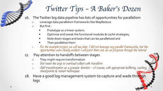 Twitter Tips – A Baker’s Dozen	
16.  The	
  Twitter	
  big	
  data	
  pipeline	
  has	
  lots	
  of	
  opportunities	
  for	
  parallelism	
  
      o       Leverage	
  data	
  parallelism	
  frameworks	
  like	
  MapReduce	
  
      o       But	
  ﬁrst	
  :	
  
             §       Prototype	
  as	
  a	
  linear	
  system,	
  	
  
             §       Optimize	
  and	
  tweak	
  the	
  functional	
  modules	
  &	
  cache	
  strategies,	
  	
  
             §       Note	
  down	
  stages	
  and	
  tasks	
  that	
  can	
  be	
  parallelized	
  and	
  	
  
             §       Then	
  parallelize	
  them	
  
      o       For the example project, we will see later, I did not leverage any parallel frameworks, but the
              opportunities were clearly evident. I will point them out, as we progress through the tutorial
17.  	
  Pay	
  attention	
  to	
  handoﬀs	
  between	
  stages	
  
      o      They	
  might	
  require	
  transformation	
  –	
  for	
  example	
  collect	
  &	
  store	
  might	
  store	
  a	
  user	
  list	
  
             as	
  multiple	
  arrays,	
  while	
  the	
  model	
  requires	
  each	
  user	
  to	
  be	
  a	
  document	
  for	
  
             aggregation	
  	
  
      o      But resist the urge to overload collect with transform
             o       i.e let the collect stage store in arrays, but then have an unroll/flatten stage to transform
                     the array to separate documents 
      o      Add transformation as a granular function – of course, with appropriate buffering, caching,
             checkpoints & restart techniques 
18.  Have	
  a	
  good	
  log	
  management	
  system	
  to	
  capture	
  and	
  wade	
  through	
  
     logs	
  	
  
 