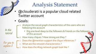 Analysis  Story  Board	
              •  @clouderati	
  is	
  a	
  popular	
  cloud	
  related	
  
                 Twitter	
  account	
  
              •  Goals:	
  
                  o  Analyze	
  the	
  social	
  graph	
  characteristics	
  of	
  the	
  users	
  who	
  are	
  
                     following	
  the	
  account	
  
 In this               •  Dig	
  one	
  level	
  deep,	
  to	
  the	
  followers	
  &	
  friends,	
  of	
  the	
  
 tutorial
                followers	
  of	
  @clouderati	
  
                  o  How	
  many	
  cliques	
  ?	
  How	
  strong	
  are	
  they	
  ?	
  
                  o  Does	
  the	
  @mention	
  support	
  the	
  clique	
  inferences	
  ?	
  
For you to        o  What	
  are	
  the	
  retweet	
  characteristics	
  ?	
  
explore !!
       o  How	
  does	
  the	
  #tag	
  network	
  graph	
  look	
  like	
  ?	
  	
  	
  
 