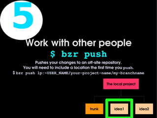 5
          Work with other people
               $ bzr push
              Pushes your changes to an off­site repository.
         You will need to include a location the first time you push.
    $ bzr push lp:~USER_NAME/your­project­name/my­branchname

                                                  The local project




                                          trunk       idea1           idea2
 