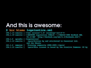 And this is awesome:
    $ bzr blame legalnotice.xml 
    156.1.13 camille | <?xml version="1.0" encoding="utf­8"?>
    156.1.19 camille | <!DOCTYPE legalnotice PUBLIC "­//OASIS//DTD DocBook XML 
                        V4.3//EN" "http://docbook.org/xml/4.3/docbookx.dtd">
    156.1.5  spindle | <legalnotice>
    156.1.13 camille |   <para>Written by and attributed to Canonical Ltd. 
                        and the Ubuntu
    161.1.2  emmajan |   Training community 2008­2009.</para>
    156.1.13 camille |   <para>This license is bound by the Creative Commons: CC by




                                           
 