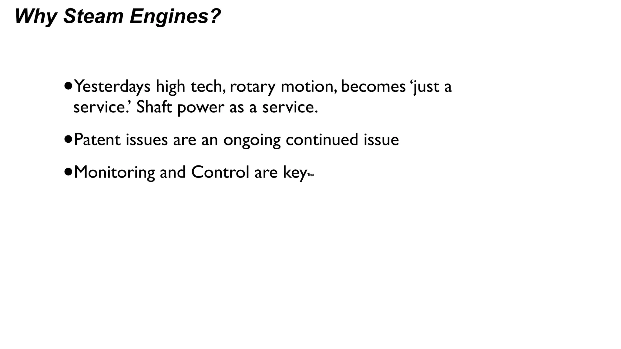 Why Steam Engines?


    •Yesterdays high tech, rotary motion, becomes ‘just a
     service.’ Shaft power as a service.

    •Patent issues are an ongoing continued issue
    •Monitoring and Control are key   Text
 