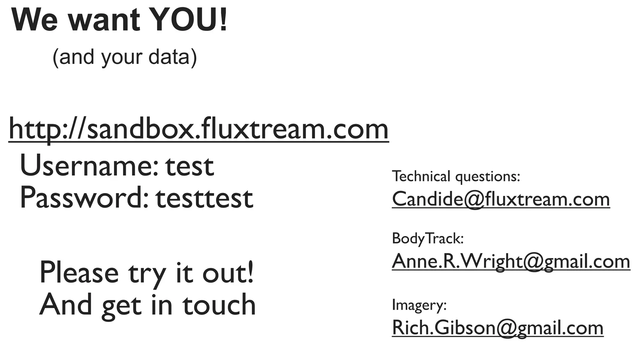 We want YOU!
   (and your data)


http://sandbox.ﬂuxtream.com
 Username: test             Technical questions:
 Password: testtest         Candide@ﬂuxtream.com
                              BodyTrack:
                              Anne.R.Wright@gmail.com
  Please try it out!
  And get in touch            Imagery:
                              Rich.Gibson@gmail.com
 