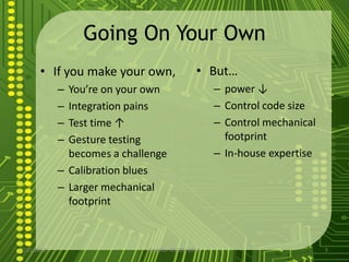 Going On Your Own
      • If you make your own,                  • But…
            – You’re on your own                    – power ↓
            – Integration pains                     – Control code size
            – Test time ↑                           – Control mechanical
            – Gesture testing                         footprint
              becomes a challenge                   – In-house expertise
            – Calibration blues
            – Larger mechanical
              footprint



7/15/2012                    Costillo- OSCON 2012                          5
 