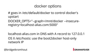 @bridgetkromhout
docker options
# goes in /etc/default/docker to control docker's
upstart
DOCKER_OPTS="--graph=/mnt/docker --insecure-
registry=localhost-alias.com:5000"
localhost-alias.com in DNS with A record to 127.0.0.1
OS X /etc/hosts: use the boot2docker host-only
network IP
 