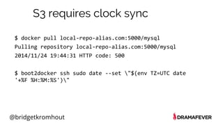 @bridgetkromhout
S3 requires clock sync
$ docker pull local-repo-alias.com:5000/mysql
Pulling repository local-repo-alias.com:5000/mysql
2014/11/24 19:44:31 HTTP code: 500
$ boot2docker ssh sudo date --set "$(env TZ=UTC date
'+%F %H:%M:%S')"
 