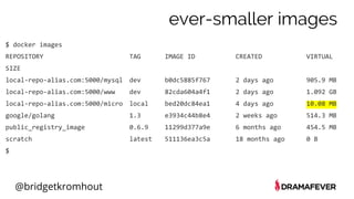 @bridgetkromhout
$ docker images
REPOSITORY TAG IMAGE ID CREATED VIRTUAL
SIZE
local-repo-alias.com:5000/mysql dev b0dc5885f767 2 days ago 905.9 MB
local-repo-alias.com:5000/www dev 82cda604a4f1 2 days ago 1.092 GB
local-repo-alias.com:5000/micro local bed20dc84ea1 4 days ago 10.08 MB
google/golang 1.3 e3934c44b8e4 2 weeks ago 514.3 MB
public_registry_image 0.6.9 11299d377a9e 6 months ago 454.5 MB
scratch latest 511136ea3c5a 18 months ago 0 B
$
ever-smaller images
 