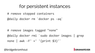 @bridgetkromhout
for persistent instances
# remove stopped containers
@daily docker rm `docker ps -aq`
# remove images tagged "none"
@daily docker rmi `sudo docker images | grep
none | awk -F' +' '{print $3}'`
 