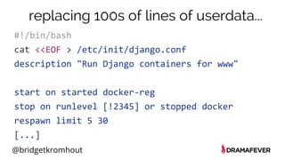 @bridgetkromhout
#!/bin/bash
cat <<EOF > /etc/init/django.conf
description "Run Django containers for www"
start on started docker-reg
stop on runlevel [!2345] or stopped docker
respawn limit 5 30
[...]
replacing 100s of lines of userdata...
 