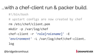 @bridgetkromhout
...with a chef-client run & packer build.
#!/bin/bash
# upstart configs are now created by chef
rm /etc/chef/client.pem
mkdir -p /var/log/chef
chef-client -r 'role[rolename]' -E
'environment' -L /var/log/chef/chef-client.
log
 