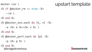 @bridgetkromhout
docker run 
<% if @docker_rm == true -%>
--rm 
<% end %>
<% @docker_env.each do |k, v| -%>
-e <%= k %>=<%= v %> 
<% end %>
<% @docker_port.each do |p| -%>
-p <%= p %> 
<% end %>
upstart template
 