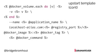 @bridgetkromhout
<% @docker_volume.each do |v| -%>
-v <%= v %> 
<% end %>
--name <%= @application_name %> 
localhost-alias.com:<%= @registry_port %>/<%=
@docker_image %>:<%= @docker_tag %> 
<%= @docker_command %>
upstart template
(cont)
 