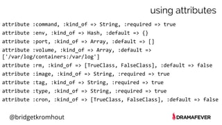 @bridgetkromhout
using attributes
attribute :command, :kind_of => String, :required => true
attribute :env, :kind_of => Hash, :default => {}
attribute :port, :kind_of => Array, :default => []
attribute :volume, :kind_of => Array, :default =>
['/var/log/containers:/var/log']
attribute :rm, :kind_of => [TrueClass, FalseClass], :default => false
attribute :image, :kind_of => String, :required => true
attribute :tag, :kind_of => String, :required => true
attribute :type, :kind_of => String, :required => true
attribute :cron, :kind_of => [TrueClass, FalseClass], :default => false
 