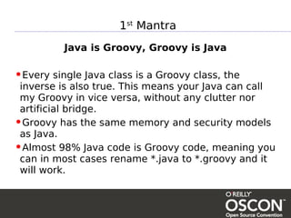 1st Mantra
          Java is Groovy, Groovy is Java

•Every single Java class is a Groovy class, the
 inverse is also true. This means your Java can call
 my Groovy in vice versa, without any clutter nor
 artificial bridge.
•Groovy has the same memory and security models
 as Java.
•Almost 98% Java code is Groovy code, meaning you
 can in most cases rename *.java to *.groovy and it
 will work.
 