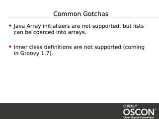 Common Gotchas
• Java Array initializers are not supported, but lists
  can be coerced into arrays.

• Inner class definitions are not supported (coming
  in Groovy 1.7).
 