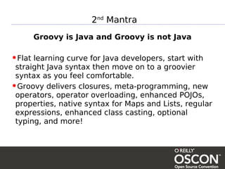 2nd Mantra
      Groovy is Java and Groovy is not Java

•Flat learning curve for Java developers, start with
 straight Java syntax then move on to a groovier
 syntax as you feel comfortable.
•Groovy delivers closures, meta-programming, new
 operators, operator overloading, enhanced POJOs,
 properties, native syntax for Maps and Lists, regular
 expressions, enhanced class casting, optional
 typing, and more!
 