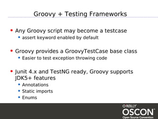 Groovy + Testing Frameworks

• Any Groovy script may become a testcase
  • assert keyword enabled by default

• Groovy provides a GroovyTestCase base class
  • Easier to test exception throwing code

• Junit 4.x and TestNG ready, Groovy supports
  JDK5+ features
  • Annotations
  • Static imports
  • Enums
 