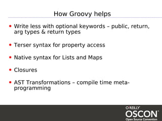 How Groovy helps

• Write less with optional keywords – public, return,
  arg types & return types

• Terser syntax for property access
• Native syntax for Lists and Maps
• Closures
• AST Transformations – compile time meta-
  programming
 