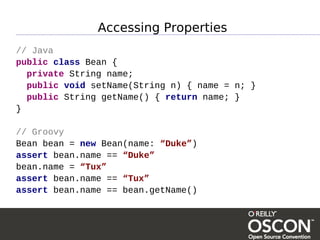 Accessing Properties
// Java
public class Bean {
  private String name;
  public void setName(String n) { name = n; }
  public String getName() { return name; }
}

// Groovy
Bean bean = new Bean(name: “Duke”)
assert bean.name == “Duke”
bean.name = “Tux”
assert bean.name == “Tux”
assert bean.name == bean.getName()
 