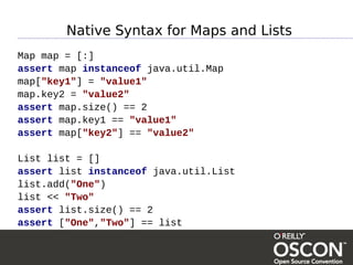 Native Syntax for Maps and Lists
Map map = [:]
assert map instanceof java.util.Map
map["key1"] = "value1"
map.key2 = "value2"
assert map.size() == 2
assert map.key1 == "value1"
assert map["key2"] == "value2"

List list = []
assert list instanceof java.util.List
list.add("One")
list << "Two"
assert list.size() == 2
assert ["One","Two"] == list
 