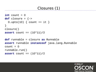 Closures (1)
int count = 0
def closure = {->
  0.upto(10) { count += it }
}
closure()
assert count == (10*11)/2

def runnable = closure as Runnable
assert runnable instanceof java.lang.Runnable
count = 0
runnable.run()
assert count == (10*11)/2
 