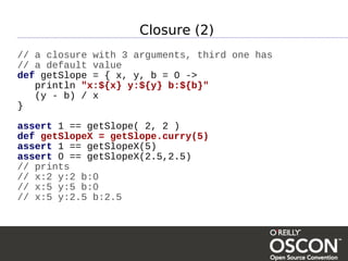 Closure (2)
// a closure with 3 arguments, third one has
// a default value
def getSlope = { x, y, b = 0 ->
   println "x:${x} y:${y} b:${b}"
   (y - b) / x
}

assert 1 == getSlope( 2, 2 )
def getSlopeX = getSlope.curry(5)
assert 1 == getSlopeX(5)
assert 0 == getSlopeX(2.5,2.5)
// prints
// x:2 y:2 b:0
// x:5 y:5 b:0
// x:5 y:2.5 b:2.5
 