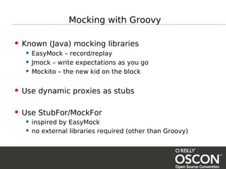 Mocking with Groovy

• Known (Java) mocking libraries
  • EasyMock – record/replay
  • Jmock – write expectations as you go
  • Mockito – the new kid on the block

• Use dynamic proxies as stubs

• Use StubFor/MockFor
  • inspired by EasyMock
  • no external libraries required (other than Groovy)
 
