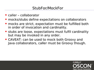 StubFor/MockFor
• caller – collaborator
• mocks/stubs define expectations on collaborators
• mocks are strict, expectation must be fulfilled both
    in order of invocation and cardinality.
•   stubs are loose, expectations must fulfil cardinality
    but may be invoked in any order.
•   CAVEAT: can be used to mock both Groovy and
    Java collaborators, caller must be Groovy though.
 