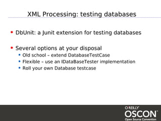 XML Processing: testing databases

• DbUnit: a Junit extension for testing databases

• Several options at your disposal
  • Old school – extend DatabaseTestCase
  • Flexible – use an IDataBaseTester implementation
  • Roll your own Database testcase
 