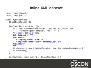 Inline XML dataset
import org.dbunit.*
import org.junit.*

class MyDBTestCase {
   IDatabaseTester db

    @BeforeClass void init(){
       db = new JdbcDatabaseTester("org.hsqldb.jdbcDriver",
              "jdbc:hsqldb:sample", "sa", "" )
       // insert table schema
       def dataset = """
       <dataset>
           <company name="Acme"/>
           <employee name="Duke" company_id="1">
       </dataset>
       """
       db.dataset = new FlatXmlDataSet( new StringReader(dataset) )
       db.onSetUp()
    }

    @AfterClass void exit() { db.onTearDown() }
}
 