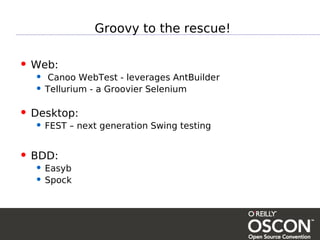 Groovy to the rescue!

• Web:
  • Canoo WebTest - leverages AntBuilder
  • Tellurium - a Groovier Selenium

• Desktop:
  • FEST – next generation Swing testing

• BDD:
  • Easyb
  • Spock
 