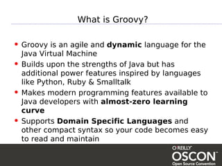 What is Groovy?

• Groovy is an agile and dynamic language for the
    Java Virtual Machine
•   Builds upon the strengths of Java but has
    additional power features inspired by languages
    like Python, Ruby & Smalltalk
•   Makes modern programming features available to
    Java developers with almost-zero learning
    curve
•   Supports Domain Specific Languages and
    other compact syntax so your code becomes easy
    to read and maintain
 