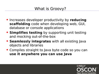 What is Groovy?

• Increases developer productivity by reducing
    scaffolding code when developing web, GUI,
    database or console applications
•   Simplifies testing by supporting unit testing
    and mocking out-of-the-box
•   Seamlessly integrates with all existing Java
    objects and libraries
•   Compiles straight to Java byte code so you can
    use it anywhere you can use Java
 