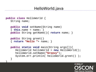 HelloWorld.java

public class HelloWorld {
   String name;

    public void setName(String name)
    { this.name = name; }
    public String getName(){ return name; }

    public String greet()
    { return “Hello “+ name; }

    public static void main(String args[]){
       HelloWorld helloWorld = new HelloWorld();
       helloWorld.setName(“Groovy”);
       System.err.println( helloWorld.greet() );
    }
}
 