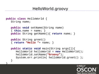 HelloWorld.groovy

public class HelloWorld {
   String name;

    public void setName(String name)
    { this.name = name; }
    public String getName(){ return name; }

    public String greet()
    { return “Hello “+ name; }

    public static void main(String args[]){
       HelloWorld helloWorld = new HelloWorld();
       helloWorld.setName(“Groovy”);
       System.err.println( helloWorld.greet() );
    }
}
 