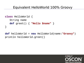 Equivalent HelloWorld 100% Groovy

class HelloWorld {
   String name
   def greet() { "Hello $name" }
}

def helloWorld = new HelloWorld(name:"Groovy")
println helloWorld.greet()
 