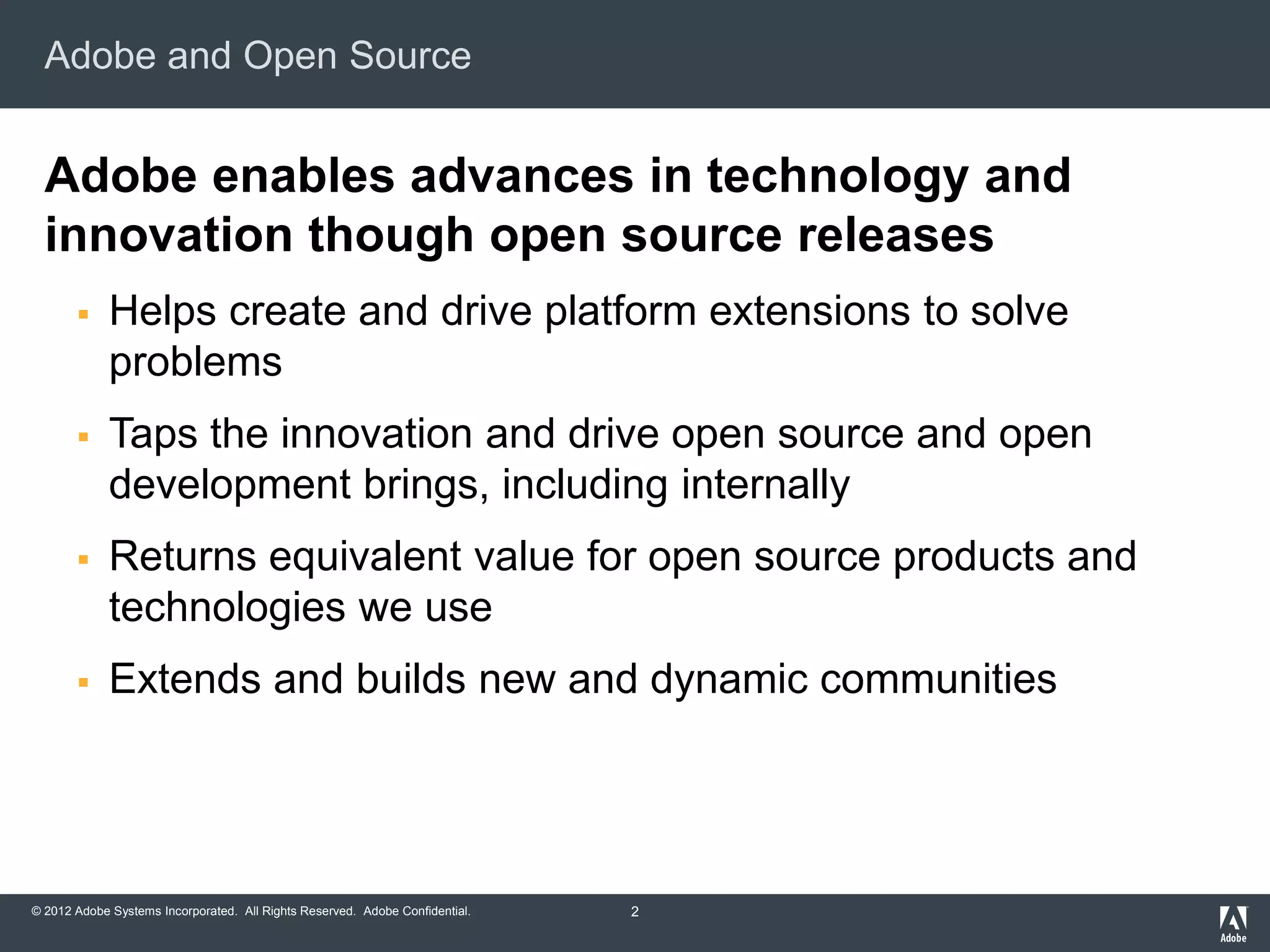 © 2012 Adobe Systems Incorporated. All Rights Reserved. Adobe Confidential.
Adobe and Open Source
Adobe enables advances in technology and
innovation though open source releases
 Helps create and drive platform extensions to solve
problems
 Taps the innovation and drive open source and open
development brings, including internally
 Returns equivalent value for open source products and
technologies we use
 Extends and builds new and dynamic communities
2
 