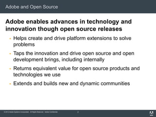 © 2012 Adobe Systems Incorporated. All Rights Reserved. Adobe Confidential.
Adobe and Open Source
Adobe enables advances in technology and
innovation though open source releases
 Helps create and drive platform extensions to solve
problems
 Taps the innovation and drive open source and open
development brings, including internally
 Returns equivalent value for open source products and
technologies we use
 Extends and builds new and dynamic communities
2
 