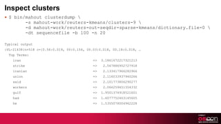 Inspect clusters $ bin/mahout clusterdump \   -s mahout-work/reuters-kmeans/clusters-9 \   -d mahout-work/reuters-out-seqdir-sparse-kmeans/dictionary.file-0 \   -dt sequencefile -b 100 -n 20 Typical output :VL-21438{n=518 c=[0.56:0.019, 00:0.154, 00.03:0.018, 00.18:0.018, … Top Terms:  iran  =>  3.1861672217321213 strike  =>  2.567886952727918 iranian  =>  2.133417966282966 union  =>  2.116033937940266 said  =>  2.101773806290277 workers  =>  2.066259451354332 gulf  =>  1.9501374918521601 had  =>  1.6077752463145605 he  =>  1.5355078004962228 