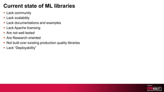 Current state of ML libraries Lack community Lack scalability Lack documentations and examples Lack Apache licensing Are not well tested Are Research oriented Not built over existing production quality libraries Lack “Deployability” 