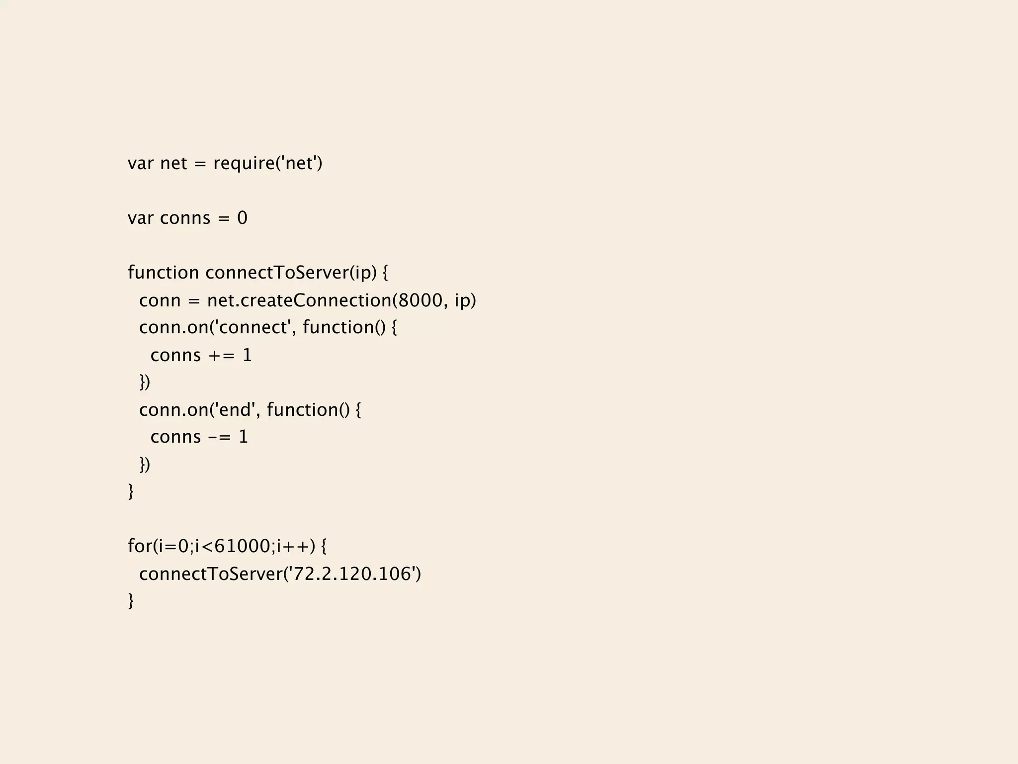 var net = require('net')


var conns = 0


function connectToServer(ip) {
    conn = net.createConnection(8000, ip)
    conn.on('connect', function() {
      conns += 1
    })
    conn.on('end', function() {
     conns -= 1
    })
}


for(i=0;i<61000;i++) {
    connectToServer('72.2.120.106')
}
 