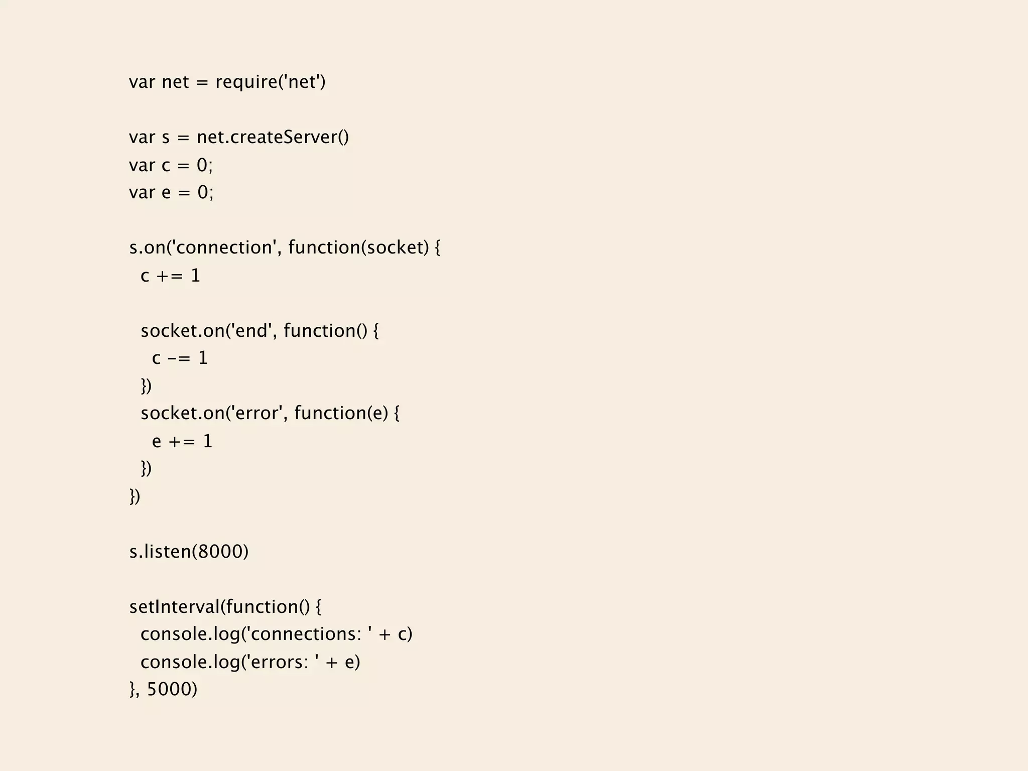 var net = require('net')


var s = net.createServer()
var c = 0;
var e = 0;


s.on('connection', function(socket) {
 c += 1


 socket.on('end', function() {
  c -= 1
 })
 socket.on('error', function(e) {
   e += 1
 })
})


s.listen(8000)


setInterval(function() {
 console.log('connections: ' + c)
  console.log('errors: ' + e)
}, 5000)
 