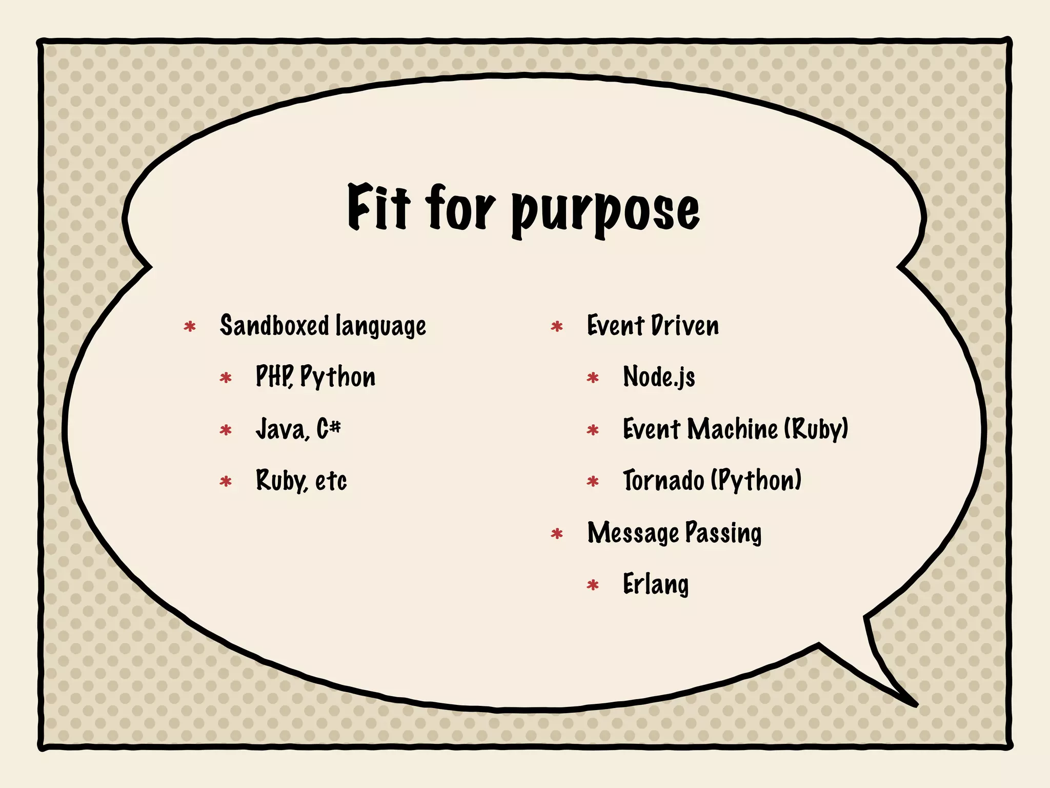 Fit for purpose
Sandboxed language       Event Driven
   PHP, Python              Node.js

   Java, C#                 Event Machine (Ruby)
   Ruby, etc                Tornado (Python)

                         Message Passing
                            Erlang
 